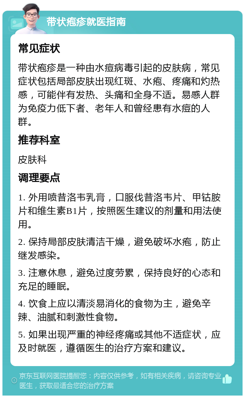 带状疱疹就医指南 常见症状 带状疱疹是一种由水痘病毒引起的皮肤病，常见症状包括局部皮肤出现红斑、水疱、疼痛和灼热感，可能伴有发热、头痛和全身不适。易感人群为免疫力低下者、老年人和曾经患有水痘的人群。 推荐科室 皮肤科 调理要点 1. 外用喷昔洛韦乳膏，口服伐昔洛韦片、甲钴胺片和维生素B1片，按照医生建议的剂量和用法使用。 2. 保持局部皮肤清洁干燥，避免破坏水疱，防止继发感染。 3. 注意休息，避免过度劳累，保持良好的心态和充足的睡眠。 4. 饮食上应以清淡易消化的食物为主，避免辛辣、油腻和刺激性食物。 5. 如果出现严重的神经疼痛或其他不适症状，应及时就医，遵循医生的治疗方案和建议。