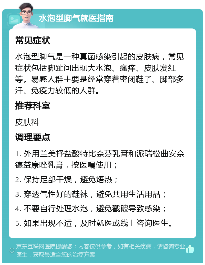 水泡型脚气就医指南 常见症状 水泡型脚气是一种真菌感染引起的皮肤病，常见症状包括脚趾间出现大水泡、瘙痒、皮肤发红等。易感人群主要是经常穿着密闭鞋子、脚部多汗、免疫力较低的人群。 推荐科室 皮肤科 调理要点 1. 外用兰美抒盐酸特比奈芬乳膏和派瑞松曲安奈德益康唑乳膏，按医嘱使用； 2. 保持足部干燥，避免焐热； 3. 穿透气性好的鞋袜，避免共用生活用品； 4. 不要自行处理水泡，避免戳破导致感染； 5. 如果出现不适，及时就医或线上咨询医生。