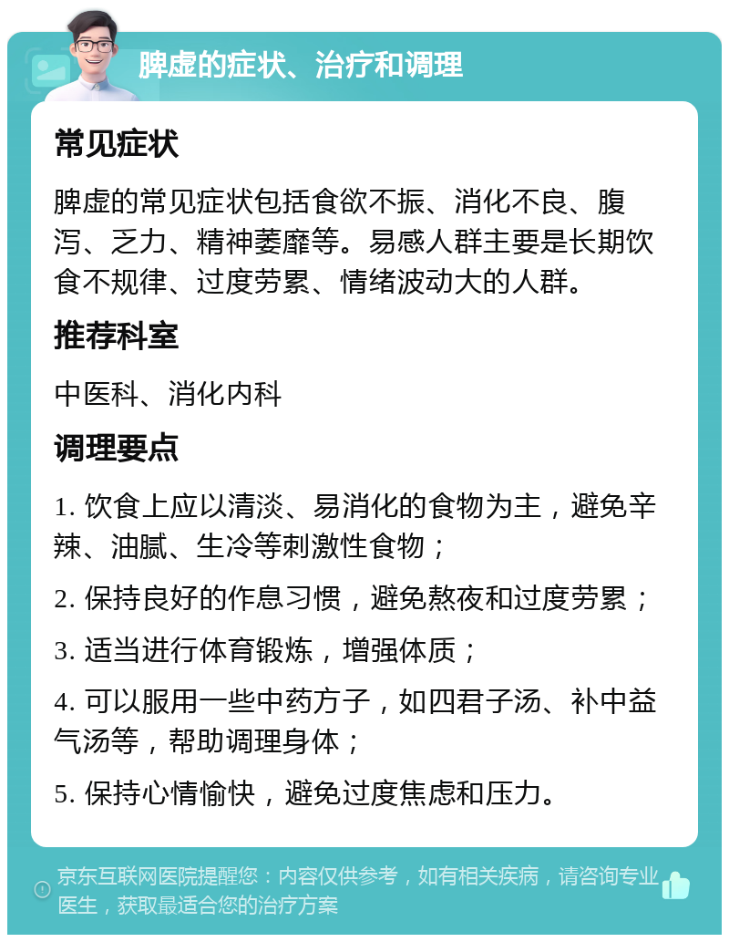 脾虚的症状、治疗和调理 常见症状 脾虚的常见症状包括食欲不振、消化不良、腹泻、乏力、精神萎靡等。易感人群主要是长期饮食不规律、过度劳累、情绪波动大的人群。 推荐科室 中医科、消化内科 调理要点 1. 饮食上应以清淡、易消化的食物为主，避免辛辣、油腻、生冷等刺激性食物； 2. 保持良好的作息习惯，避免熬夜和过度劳累； 3. 适当进行体育锻炼，增强体质； 4. 可以服用一些中药方子，如四君子汤、补中益气汤等，帮助调理身体； 5. 保持心情愉快，避免过度焦虑和压力。