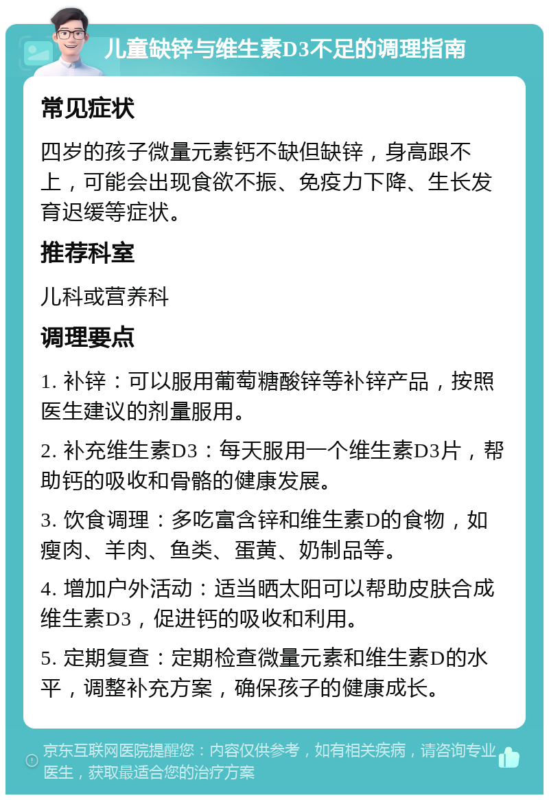 儿童缺锌与维生素D3不足的调理指南 常见症状 四岁的孩子微量元素钙不缺但缺锌，身高跟不上，可能会出现食欲不振、免疫力下降、生长发育迟缓等症状。 推荐科室 儿科或营养科 调理要点 1. 补锌：可以服用葡萄糖酸锌等补锌产品，按照医生建议的剂量服用。 2. 补充维生素D3：每天服用一个维生素D3片，帮助钙的吸收和骨骼的健康发展。 3. 饮食调理：多吃富含锌和维生素D的食物，如瘦肉、羊肉、鱼类、蛋黄、奶制品等。 4. 增加户外活动：适当晒太阳可以帮助皮肤合成维生素D3，促进钙的吸收和利用。 5. 定期复查：定期检查微量元素和维生素D的水平，调整补充方案，确保孩子的健康成长。