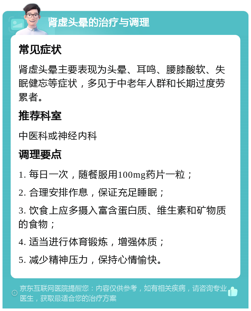 肾虚头晕的治疗与调理 常见症状 肾虚头晕主要表现为头晕、耳鸣、腰膝酸软、失眠健忘等症状，多见于中老年人群和长期过度劳累者。 推荐科室 中医科或神经内科 调理要点 1. 每日一次，随餐服用100mg药片一粒； 2. 合理安排作息，保证充足睡眠； 3. 饮食上应多摄入富含蛋白质、维生素和矿物质的食物； 4. 适当进行体育锻炼，增强体质； 5. 减少精神压力，保持心情愉快。