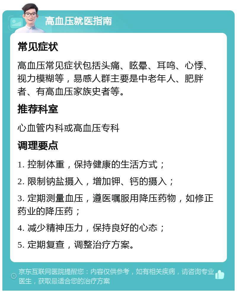 高血压就医指南 常见症状 高血压常见症状包括头痛、眩晕、耳鸣、心悸、视力模糊等，易感人群主要是中老年人、肥胖者、有高血压家族史者等。 推荐科室 心血管内科或高血压专科 调理要点 1. 控制体重，保持健康的生活方式； 2. 限制钠盐摄入，增加钾、钙的摄入； 3. 定期测量血压，遵医嘱服用降压药物，如修正药业的降压药； 4. 减少精神压力，保持良好的心态； 5. 定期复查，调整治疗方案。