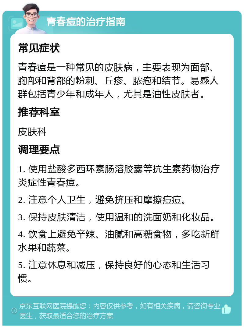 青春痘的治疗指南 常见症状 青春痘是一种常见的皮肤病，主要表现为面部、胸部和背部的粉刺、丘疹、脓疱和结节。易感人群包括青少年和成年人，尤其是油性皮肤者。 推荐科室 皮肤科 调理要点 1. 使用盐酸多西环素肠溶胶囊等抗生素药物治疗炎症性青春痘。 2. 注意个人卫生，避免挤压和摩擦痘痘。 3. 保持皮肤清洁，使用温和的洗面奶和化妆品。 4. 饮食上避免辛辣、油腻和高糖食物，多吃新鲜水果和蔬菜。 5. 注意休息和减压，保持良好的心态和生活习惯。