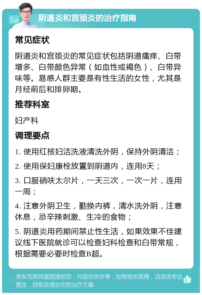 阴道炎和宫颈炎的治疗指南 常见症状 阴道炎和宫颈炎的常见症状包括阴道瘙痒、白带增多、白带颜色异常（如血性或褐色）、白带异味等。易感人群主要是有性生活的女性，尤其是月经前后和排卵期。 推荐科室 妇产科 调理要点 1. 使用红核妇洁洗液清洗外阴，保持外阴清洁； 2. 使用保妇康栓放置到阴道内，连用8天； 3. 口服硝呋太尔片，一天三次，一次一片，连用一周； 4. 注意外阴卫生，勤换内裤，清水洗外阴，注意休息，忌辛辣刺激、生冷的食物； 5. 阴道炎用药期间禁止性生活，如果效果不佳建议线下医院就诊可以检查妇科检查和白带常规，根据需要必要时检查B超。