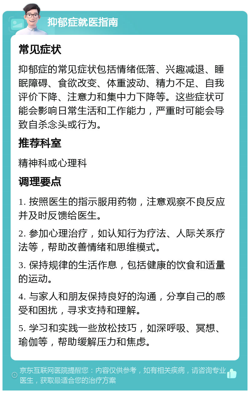 抑郁症就医指南 常见症状 抑郁症的常见症状包括情绪低落、兴趣减退、睡眠障碍、食欲改变、体重波动、精力不足、自我评价下降、注意力和集中力下降等。这些症状可能会影响日常生活和工作能力，严重时可能会导致自杀念头或行为。 推荐科室 精神科或心理科 调理要点 1. 按照医生的指示服用药物，注意观察不良反应并及时反馈给医生。 2. 参加心理治疗，如认知行为疗法、人际关系疗法等，帮助改善情绪和思维模式。 3. 保持规律的生活作息，包括健康的饮食和适量的运动。 4. 与家人和朋友保持良好的沟通，分享自己的感受和困扰，寻求支持和理解。 5. 学习和实践一些放松技巧，如深呼吸、冥想、瑜伽等，帮助缓解压力和焦虑。