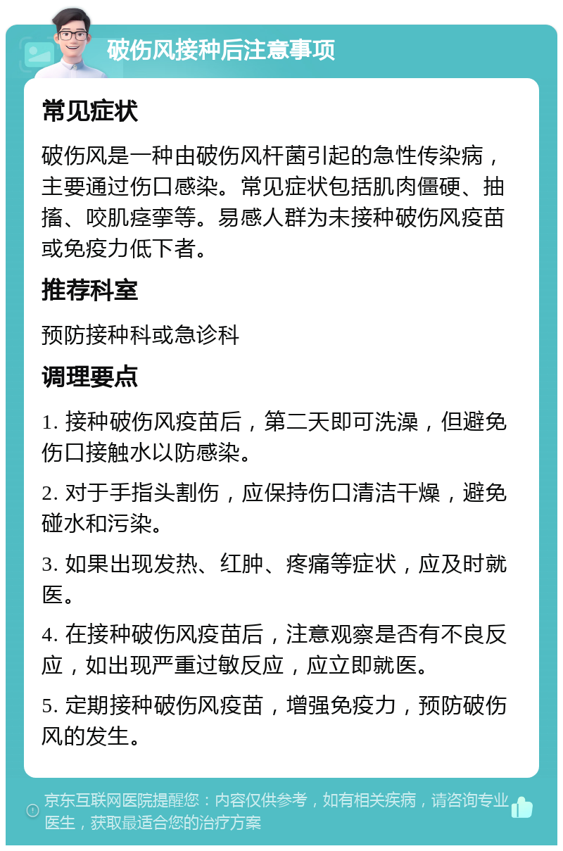 破伤风接种后注意事项 常见症状 破伤风是一种由破伤风杆菌引起的急性传染病，主要通过伤口感染。常见症状包括肌肉僵硬、抽搐、咬肌痉挛等。易感人群为未接种破伤风疫苗或免疫力低下者。 推荐科室 预防接种科或急诊科 调理要点 1. 接种破伤风疫苗后，第二天即可洗澡，但避免伤口接触水以防感染。 2. 对于手指头割伤，应保持伤口清洁干燥，避免碰水和污染。 3. 如果出现发热、红肿、疼痛等症状，应及时就医。 4. 在接种破伤风疫苗后，注意观察是否有不良反应，如出现严重过敏反应，应立即就医。 5. 定期接种破伤风疫苗，增强免疫力，预防破伤风的发生。