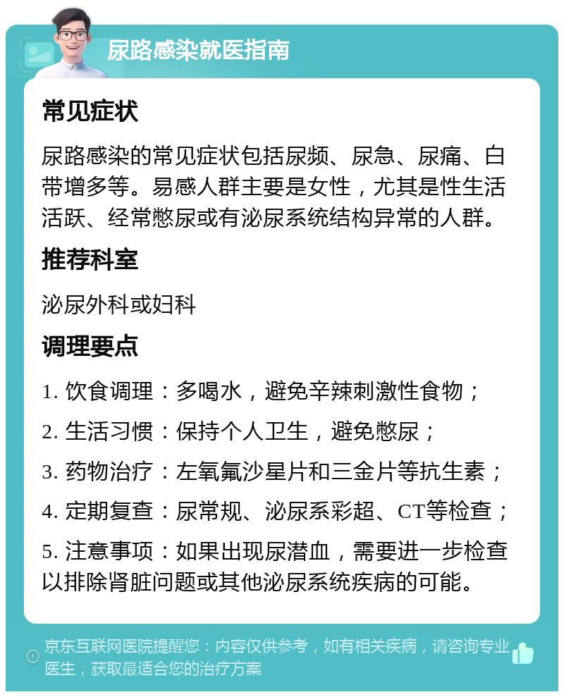 尿路感染就医指南 常见症状 尿路感染的常见症状包括尿频、尿急、尿痛、白带增多等。易感人群主要是女性，尤其是性生活活跃、经常憋尿或有泌尿系统结构异常的人群。 推荐科室 泌尿外科或妇科 调理要点 1. 饮食调理：多喝水，避免辛辣刺激性食物； 2. 生活习惯：保持个人卫生，避免憋尿； 3. 药物治疗：左氧氟沙星片和三金片等抗生素； 4. 定期复查：尿常规、泌尿系彩超、CT等检查； 5. 注意事项：如果出现尿潜血，需要进一步检查以排除肾脏问题或其他泌尿系统疾病的可能。