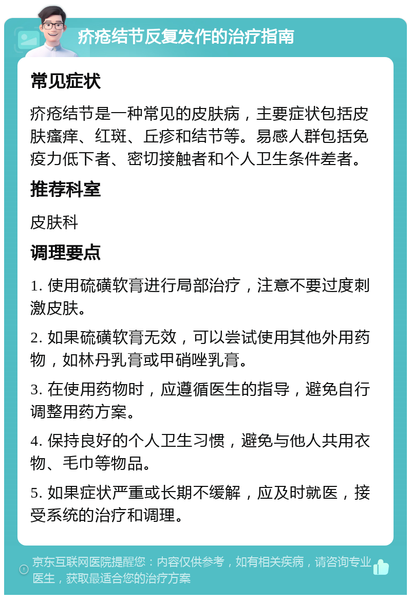 疥疮结节反复发作的治疗指南 常见症状 疥疮结节是一种常见的皮肤病，主要症状包括皮肤瘙痒、红斑、丘疹和结节等。易感人群包括免疫力低下者、密切接触者和个人卫生条件差者。 推荐科室 皮肤科 调理要点 1. 使用硫磺软膏进行局部治疗，注意不要过度刺激皮肤。 2. 如果硫磺软膏无效，可以尝试使用其他外用药物，如林丹乳膏或甲硝唑乳膏。 3. 在使用药物时，应遵循医生的指导，避免自行调整用药方案。 4. 保持良好的个人卫生习惯，避免与他人共用衣物、毛巾等物品。 5. 如果症状严重或长期不缓解，应及时就医，接受系统的治疗和调理。