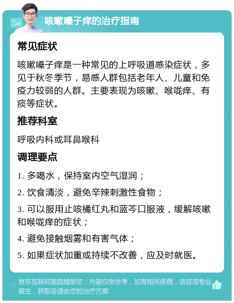 咳嗽嗓子痒的治疗指南 常见症状 咳嗽嗓子痒是一种常见的上呼吸道感染症状，多见于秋冬季节，易感人群包括老年人、儿童和免疫力较弱的人群。主要表现为咳嗽、喉咙痒、有痰等症状。 推荐科室 呼吸内科或耳鼻喉科 调理要点 1. 多喝水，保持室内空气湿润； 2. 饮食清淡，避免辛辣刺激性食物； 3. 可以服用止咳橘红丸和蓝芩口服液，缓解咳嗽和喉咙痒的症状； 4. 避免接触烟雾和有害气体； 5. 如果症状加重或持续不改善，应及时就医。