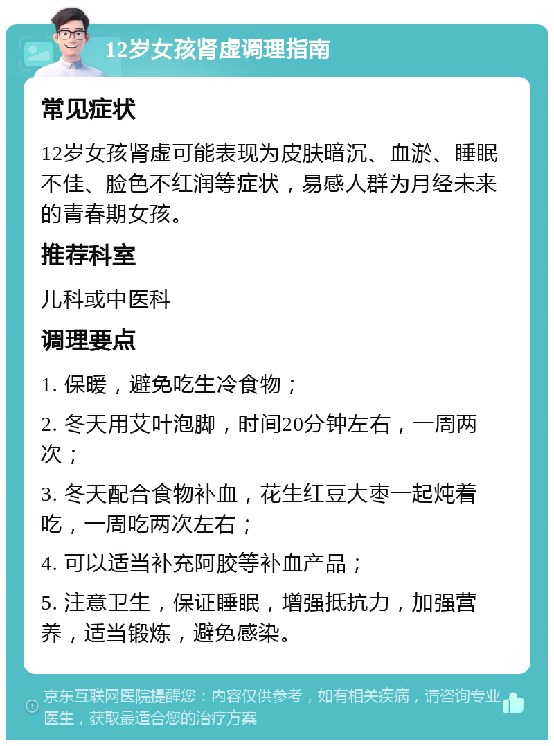 12岁女孩肾虚调理指南 常见症状 12岁女孩肾虚可能表现为皮肤暗沉、血淤、睡眠不佳、脸色不红润等症状，易感人群为月经未来的青春期女孩。 推荐科室 儿科或中医科 调理要点 1. 保暖，避免吃生冷食物； 2. 冬天用艾叶泡脚，时间20分钟左右，一周两次； 3. 冬天配合食物补血，花生红豆大枣一起炖着吃，一周吃两次左右； 4. 可以适当补充阿胶等补血产品； 5. 注意卫生，保证睡眠，增强抵抗力，加强营养，适当锻炼，避免感染。