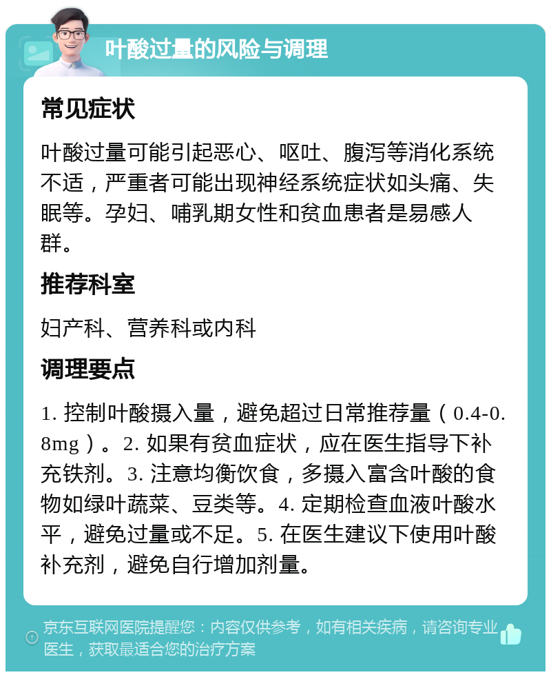 叶酸过量的风险与调理 常见症状 叶酸过量可能引起恶心、呕吐、腹泻等消化系统不适，严重者可能出现神经系统症状如头痛、失眠等。孕妇、哺乳期女性和贫血患者是易感人群。 推荐科室 妇产科、营养科或内科 调理要点 1. 控制叶酸摄入量，避免超过日常推荐量（0.4-0.8mg）。2. 如果有贫血症状，应在医生指导下补充铁剂。3. 注意均衡饮食，多摄入富含叶酸的食物如绿叶蔬菜、豆类等。4. 定期检查血液叶酸水平，避免过量或不足。5. 在医生建议下使用叶酸补充剂，避免自行增加剂量。