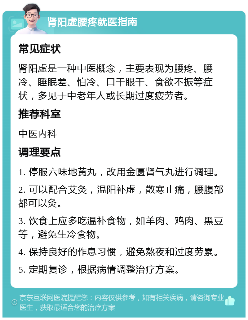 肾阳虚腰疼就医指南 常见症状 肾阳虚是一种中医概念，主要表现为腰疼、腰冷、睡眠差、怕冷、口干眼干、食欲不振等症状，多见于中老年人或长期过度疲劳者。 推荐科室 中医内科 调理要点 1. 停服六味地黄丸，改用金匮肾气丸进行调理。 2. 可以配合艾灸，温阳补虚，散寒止痛，腰腹部都可以灸。 3. 饮食上应多吃温补食物，如羊肉、鸡肉、黑豆等，避免生冷食物。 4. 保持良好的作息习惯，避免熬夜和过度劳累。 5. 定期复诊，根据病情调整治疗方案。