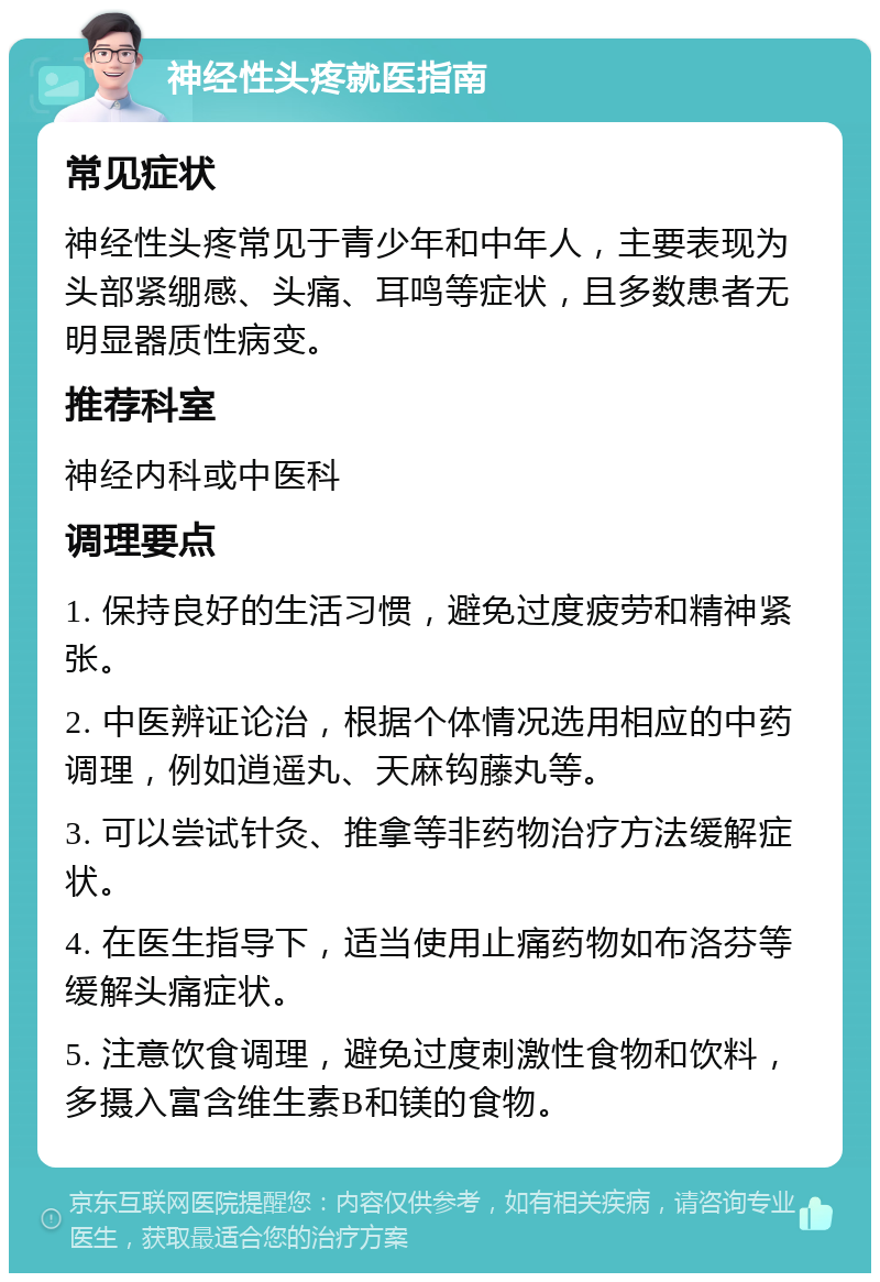 神经性头疼就医指南 常见症状 神经性头疼常见于青少年和中年人，主要表现为头部紧绷感、头痛、耳鸣等症状，且多数患者无明显器质性病变。 推荐科室 神经内科或中医科 调理要点 1. 保持良好的生活习惯，避免过度疲劳和精神紧张。 2. 中医辨证论治，根据个体情况选用相应的中药调理，例如逍遥丸、天麻钩藤丸等。 3. 可以尝试针灸、推拿等非药物治疗方法缓解症状。 4. 在医生指导下，适当使用止痛药物如布洛芬等缓解头痛症状。 5. 注意饮食调理，避免过度刺激性食物和饮料，多摄入富含维生素B和镁的食物。