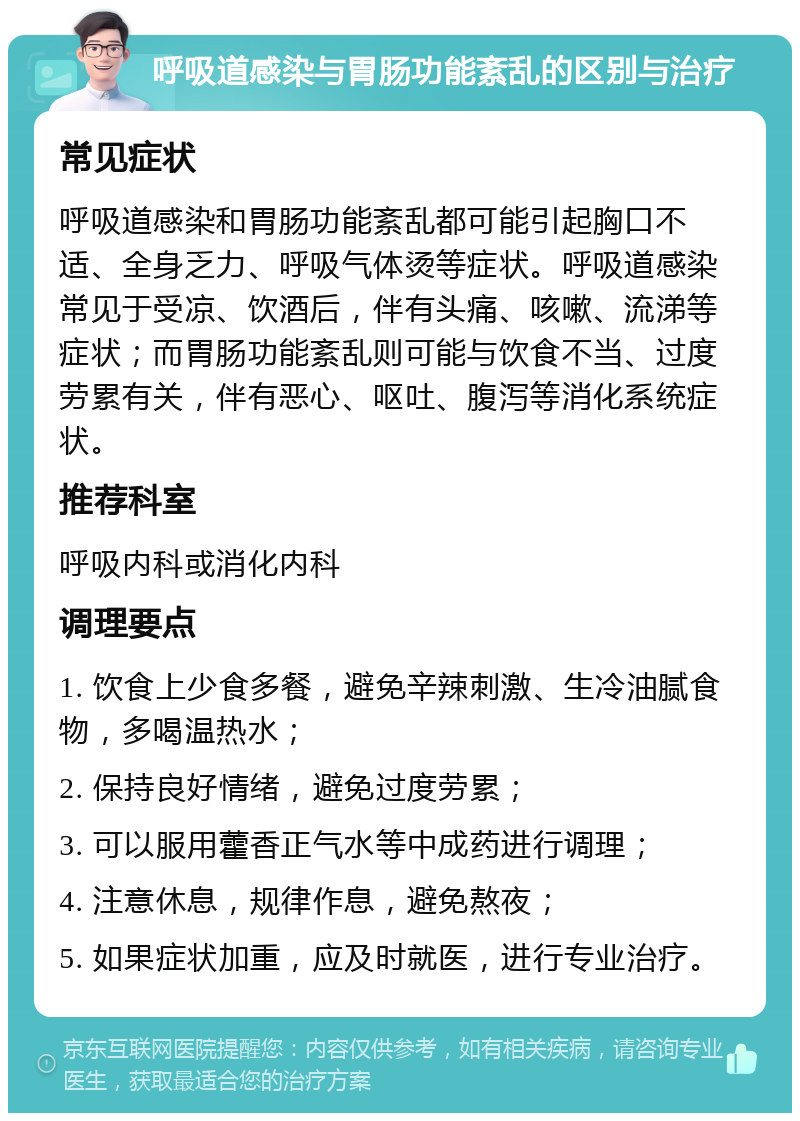 呼吸道感染与胃肠功能紊乱的区别与治疗 常见症状 呼吸道感染和胃肠功能紊乱都可能引起胸口不适、全身乏力、呼吸气体烫等症状。呼吸道感染常见于受凉、饮酒后，伴有头痛、咳嗽、流涕等症状；而胃肠功能紊乱则可能与饮食不当、过度劳累有关，伴有恶心、呕吐、腹泻等消化系统症状。 推荐科室 呼吸内科或消化内科 调理要点 1. 饮食上少食多餐，避免辛辣刺激、生冷油腻食物，多喝温热水； 2. 保持良好情绪，避免过度劳累； 3. 可以服用藿香正气水等中成药进行调理； 4. 注意休息，规律作息，避免熬夜； 5. 如果症状加重，应及时就医，进行专业治疗。