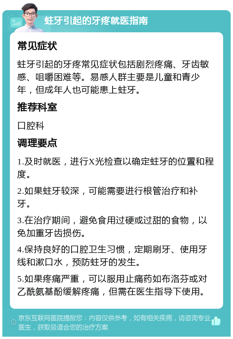 蛀牙引起的牙疼就医指南 常见症状 蛀牙引起的牙疼常见症状包括剧烈疼痛、牙齿敏感、咀嚼困难等。易感人群主要是儿童和青少年，但成年人也可能患上蛀牙。 推荐科室 口腔科 调理要点 1.及时就医，进行X光检查以确定蛀牙的位置和程度。 2.如果蛀牙较深，可能需要进行根管治疗和补牙。 3.在治疗期间，避免食用过硬或过甜的食物，以免加重牙齿损伤。 4.保持良好的口腔卫生习惯，定期刷牙、使用牙线和漱口水，预防蛀牙的发生。 5.如果疼痛严重，可以服用止痛药如布洛芬或对乙酰氨基酚缓解疼痛，但需在医生指导下使用。