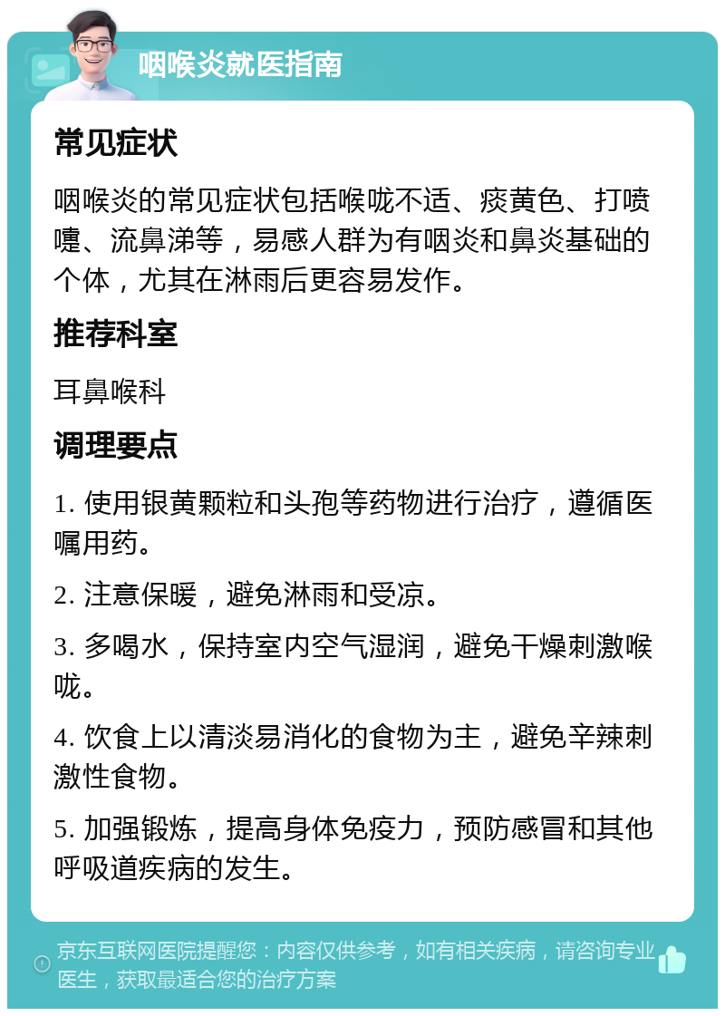 咽喉炎就医指南 常见症状 咽喉炎的常见症状包括喉咙不适、痰黄色、打喷嚏、流鼻涕等，易感人群为有咽炎和鼻炎基础的个体，尤其在淋雨后更容易发作。 推荐科室 耳鼻喉科 调理要点 1. 使用银黄颗粒和头孢等药物进行治疗，遵循医嘱用药。 2. 注意保暖，避免淋雨和受凉。 3. 多喝水，保持室内空气湿润，避免干燥刺激喉咙。 4. 饮食上以清淡易消化的食物为主，避免辛辣刺激性食物。 5. 加强锻炼，提高身体免疫力，预防感冒和其他呼吸道疾病的发生。