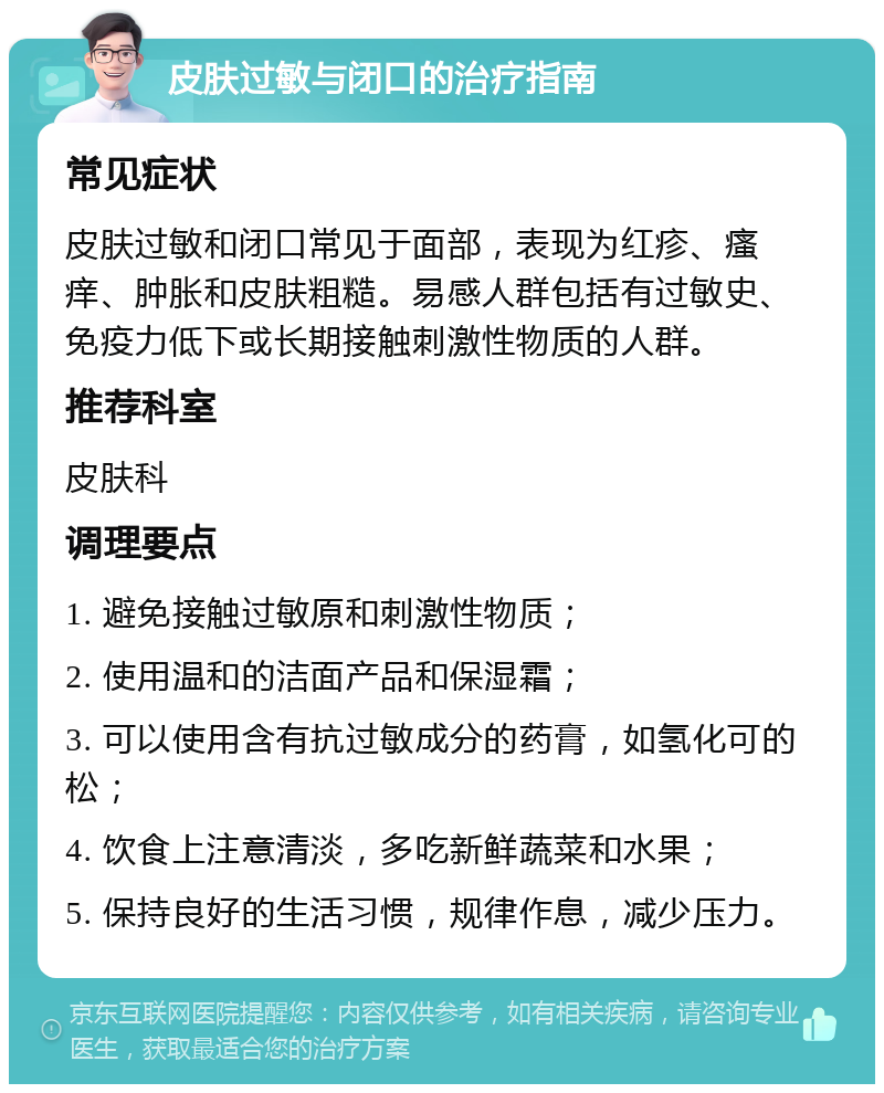 皮肤过敏与闭口的治疗指南 常见症状 皮肤过敏和闭口常见于面部，表现为红疹、瘙痒、肿胀和皮肤粗糙。易感人群包括有过敏史、免疫力低下或长期接触刺激性物质的人群。 推荐科室 皮肤科 调理要点 1. 避免接触过敏原和刺激性物质； 2. 使用温和的洁面产品和保湿霜； 3. 可以使用含有抗过敏成分的药膏，如氢化可的松； 4. 饮食上注意清淡，多吃新鲜蔬菜和水果； 5. 保持良好的生活习惯，规律作息，减少压力。