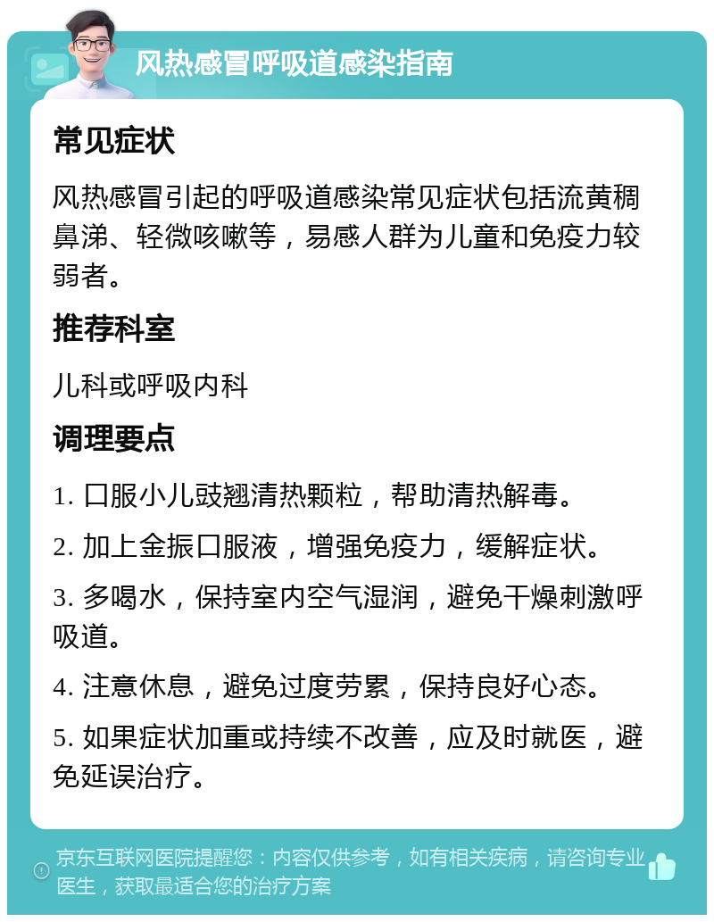 风热感冒呼吸道感染指南 常见症状 风热感冒引起的呼吸道感染常见症状包括流黄稠鼻涕、轻微咳嗽等，易感人群为儿童和免疫力较弱者。 推荐科室 儿科或呼吸内科 调理要点 1. 口服小儿豉翘清热颗粒，帮助清热解毒。 2. 加上金振口服液，增强免疫力，缓解症状。 3. 多喝水，保持室内空气湿润，避免干燥刺激呼吸道。 4. 注意休息，避免过度劳累，保持良好心态。 5. 如果症状加重或持续不改善，应及时就医，避免延误治疗。