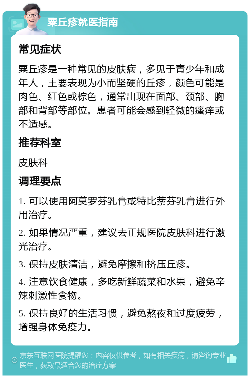 粟丘疹就医指南 常见症状 粟丘疹是一种常见的皮肤病，多见于青少年和成年人，主要表现为小而坚硬的丘疹，颜色可能是肉色、红色或棕色，通常出现在面部、颈部、胸部和背部等部位。患者可能会感到轻微的瘙痒或不适感。 推荐科室 皮肤科 调理要点 1. 可以使用阿莫罗芬乳膏或特比萘芬乳膏进行外用治疗。 2. 如果情况严重，建议去正规医院皮肤科进行激光治疗。 3. 保持皮肤清洁，避免摩擦和挤压丘疹。 4. 注意饮食健康，多吃新鲜蔬菜和水果，避免辛辣刺激性食物。 5. 保持良好的生活习惯，避免熬夜和过度疲劳，增强身体免疫力。