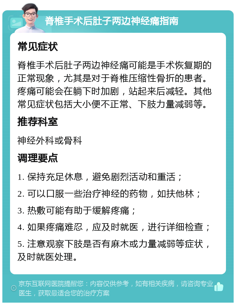 脊椎手术后肚子两边神经痛指南 常见症状 脊椎手术后肚子两边神经痛可能是手术恢复期的正常现象，尤其是对于脊椎压缩性骨折的患者。疼痛可能会在躺下时加剧，站起来后减轻。其他常见症状包括大小便不正常、下肢力量减弱等。 推荐科室 神经外科或骨科 调理要点 1. 保持充足休息，避免剧烈活动和重活； 2. 可以口服一些治疗神经的药物，如扶他林； 3. 热敷可能有助于缓解疼痛； 4. 如果疼痛难忍，应及时就医，进行详细检查； 5. 注意观察下肢是否有麻木或力量减弱等症状，及时就医处理。