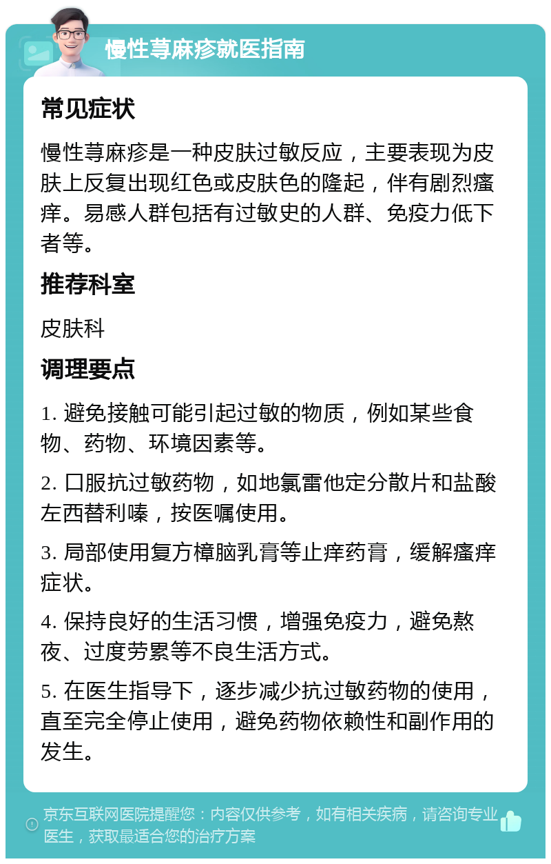 慢性荨麻疹就医指南 常见症状 慢性荨麻疹是一种皮肤过敏反应，主要表现为皮肤上反复出现红色或皮肤色的隆起，伴有剧烈瘙痒。易感人群包括有过敏史的人群、免疫力低下者等。 推荐科室 皮肤科 调理要点 1. 避免接触可能引起过敏的物质，例如某些食物、药物、环境因素等。 2. 口服抗过敏药物，如地氯雷他定分散片和盐酸左西替利嗪，按医嘱使用。 3. 局部使用复方樟脑乳膏等止痒药膏，缓解瘙痒症状。 4. 保持良好的生活习惯，增强免疫力，避免熬夜、过度劳累等不良生活方式。 5. 在医生指导下，逐步减少抗过敏药物的使用，直至完全停止使用，避免药物依赖性和副作用的发生。