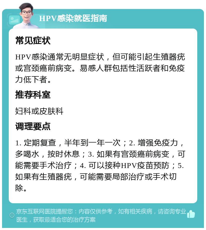 HPV感染就医指南 常见症状 HPV感染通常无明显症状，但可能引起生殖器疣或宫颈癌前病变。易感人群包括性活跃者和免疫力低下者。 推荐科室 妇科或皮肤科 调理要点 1. 定期复查，半年到一年一次；2. 增强免疫力，多喝水，按时休息；3. 如果有宫颈癌前病变，可能需要手术治疗；4. 可以接种HPV疫苗预防；5. 如果有生殖器疣，可能需要局部治疗或手术切除。