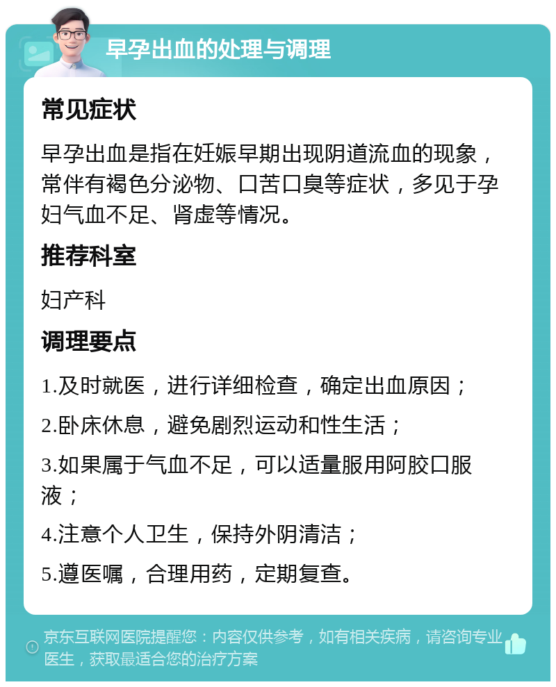 早孕出血的处理与调理 常见症状 早孕出血是指在妊娠早期出现阴道流血的现象，常伴有褐色分泌物、口苦口臭等症状，多见于孕妇气血不足、肾虚等情况。 推荐科室 妇产科 调理要点 1.及时就医，进行详细检查，确定出血原因； 2.卧床休息，避免剧烈运动和性生活； 3.如果属于气血不足，可以适量服用阿胶口服液； 4.注意个人卫生，保持外阴清洁； 5.遵医嘱，合理用药，定期复查。