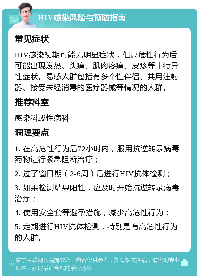 HIV感染风险与预防指南 常见症状 HIV感染初期可能无明显症状，但高危性行为后可能出现发热、头痛、肌肉疼痛、皮疹等非特异性症状。易感人群包括有多个性伴侣、共用注射器、接受未经消毒的医疗器械等情况的人群。 推荐科室 感染科或性病科 调理要点 1. 在高危性行为后72小时内，服用抗逆转录病毒药物进行紧急阻断治疗； 2. 过了窗口期（2-6周）后进行HIV抗体检测； 3. 如果检测结果阳性，应及时开始抗逆转录病毒治疗； 4. 使用安全套等避孕措施，减少高危性行为； 5. 定期进行HIV抗体检测，特别是有高危性行为的人群。