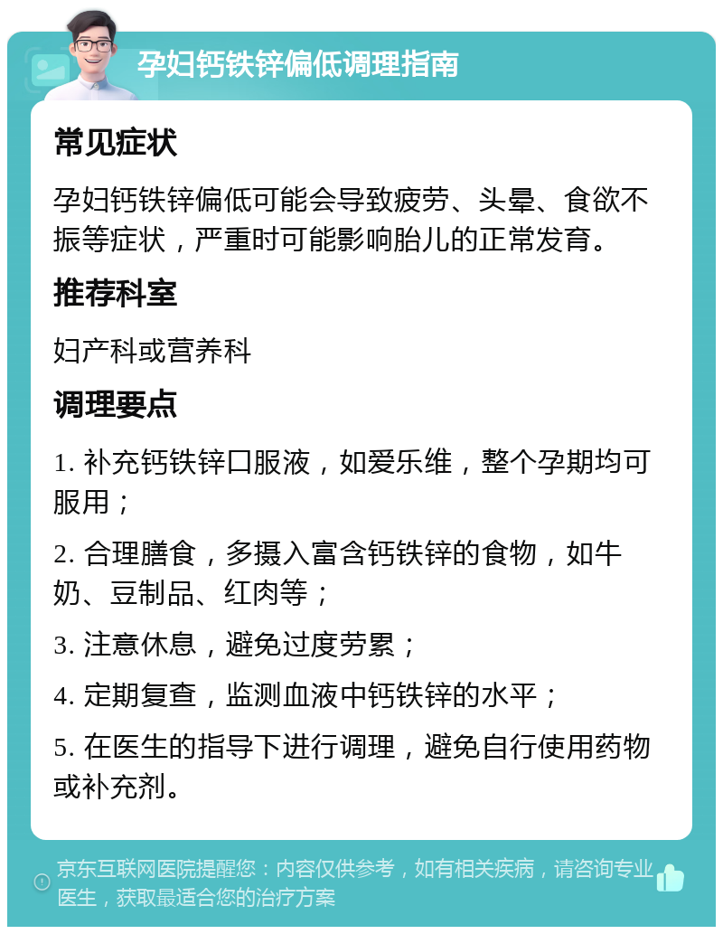 孕妇钙铁锌偏低调理指南 常见症状 孕妇钙铁锌偏低可能会导致疲劳、头晕、食欲不振等症状，严重时可能影响胎儿的正常发育。 推荐科室 妇产科或营养科 调理要点 1. 补充钙铁锌口服液，如爱乐维，整个孕期均可服用； 2. 合理膳食，多摄入富含钙铁锌的食物，如牛奶、豆制品、红肉等； 3. 注意休息，避免过度劳累； 4. 定期复查，监测血液中钙铁锌的水平； 5. 在医生的指导下进行调理，避免自行使用药物或补充剂。