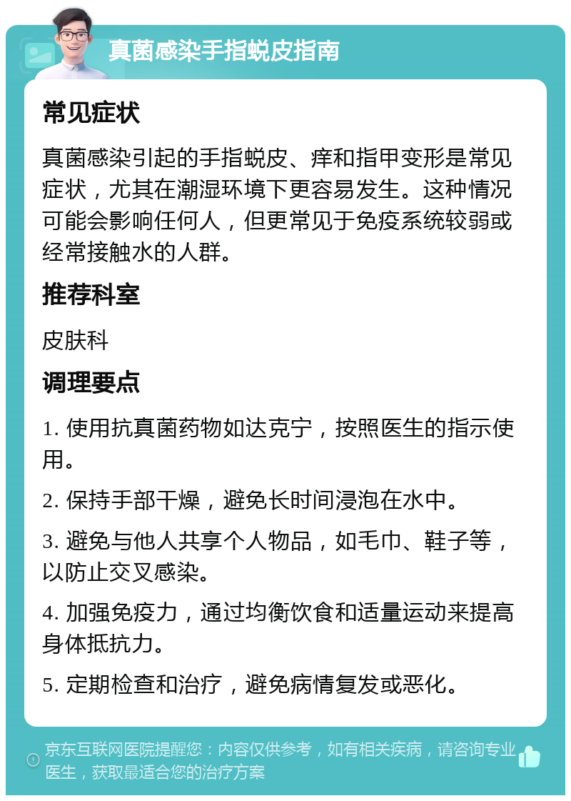 真菌感染手指蜕皮指南 常见症状 真菌感染引起的手指蜕皮、痒和指甲变形是常见症状，尤其在潮湿环境下更容易发生。这种情况可能会影响任何人，但更常见于免疫系统较弱或经常接触水的人群。 推荐科室 皮肤科 调理要点 1. 使用抗真菌药物如达克宁，按照医生的指示使用。 2. 保持手部干燥，避免长时间浸泡在水中。 3. 避免与他人共享个人物品，如毛巾、鞋子等，以防止交叉感染。 4. 加强免疫力，通过均衡饮食和适量运动来提高身体抵抗力。 5. 定期检查和治疗，避免病情复发或恶化。