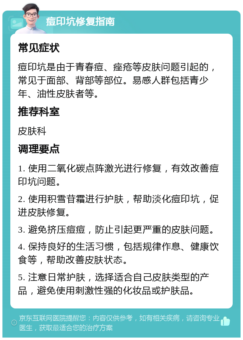 痘印坑修复指南 常见症状 痘印坑是由于青春痘、痤疮等皮肤问题引起的，常见于面部、背部等部位。易感人群包括青少年、油性皮肤者等。 推荐科室 皮肤科 调理要点 1. 使用二氧化碳点阵激光进行修复，有效改善痘印坑问题。 2. 使用积雪苷霜进行护肤，帮助淡化痘印坑，促进皮肤修复。 3. 避免挤压痘痘，防止引起更严重的皮肤问题。 4. 保持良好的生活习惯，包括规律作息、健康饮食等，帮助改善皮肤状态。 5. 注意日常护肤，选择适合自己皮肤类型的产品，避免使用刺激性强的化妆品或护肤品。