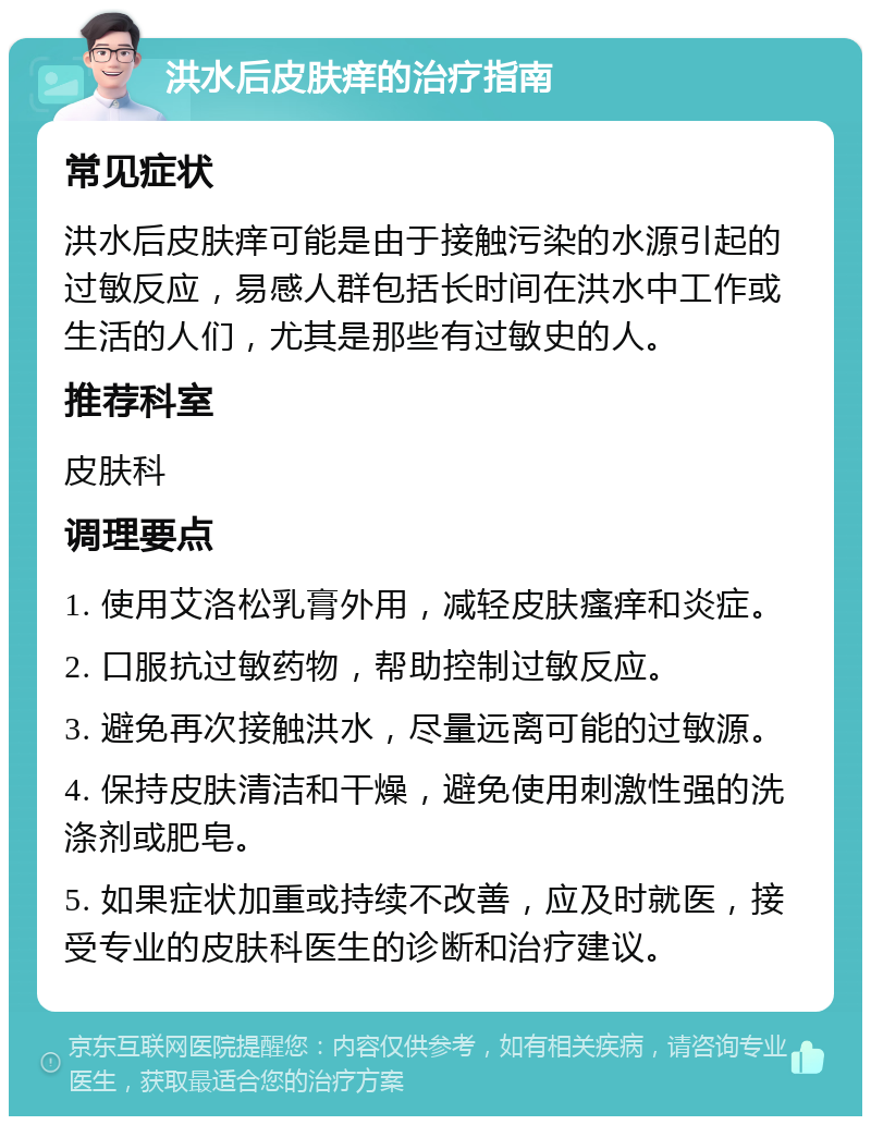 洪水后皮肤痒的治疗指南 常见症状 洪水后皮肤痒可能是由于接触污染的水源引起的过敏反应，易感人群包括长时间在洪水中工作或生活的人们，尤其是那些有过敏史的人。 推荐科室 皮肤科 调理要点 1. 使用艾洛松乳膏外用，减轻皮肤瘙痒和炎症。 2. 口服抗过敏药物，帮助控制过敏反应。 3. 避免再次接触洪水，尽量远离可能的过敏源。 4. 保持皮肤清洁和干燥，避免使用刺激性强的洗涤剂或肥皂。 5. 如果症状加重或持续不改善，应及时就医，接受专业的皮肤科医生的诊断和治疗建议。