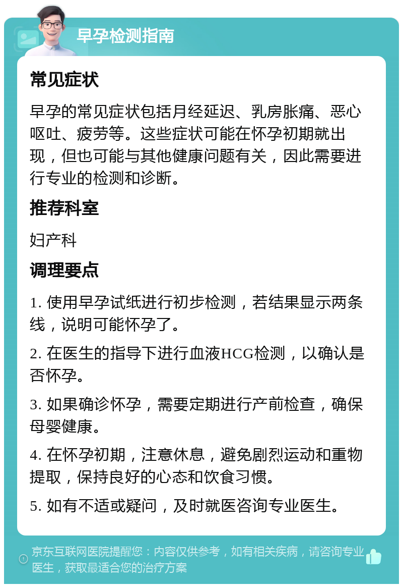 早孕检测指南 常见症状 早孕的常见症状包括月经延迟、乳房胀痛、恶心呕吐、疲劳等。这些症状可能在怀孕初期就出现，但也可能与其他健康问题有关，因此需要进行专业的检测和诊断。 推荐科室 妇产科 调理要点 1. 使用早孕试纸进行初步检测，若结果显示两条线，说明可能怀孕了。 2. 在医生的指导下进行血液HCG检测，以确认是否怀孕。 3. 如果确诊怀孕，需要定期进行产前检查，确保母婴健康。 4. 在怀孕初期，注意休息，避免剧烈运动和重物提取，保持良好的心态和饮食习惯。 5. 如有不适或疑问，及时就医咨询专业医生。