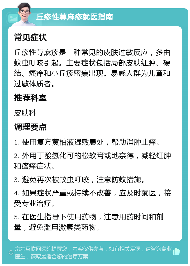 丘疹性荨麻疹就医指南 常见症状 丘疹性荨麻疹是一种常见的皮肤过敏反应，多由蚊虫叮咬引起。主要症状包括局部皮肤红肿、硬结、瘙痒和小丘疹密集出现。易感人群为儿童和过敏体质者。 推荐科室 皮肤科 调理要点 1. 使用复方黄柏液湿敷患处，帮助消肿止痒。 2. 外用丁酸氢化可的松软膏或地奈德，减轻红肿和瘙痒症状。 3. 避免再次被蚊虫叮咬，注意防蚊措施。 4. 如果症状严重或持续不改善，应及时就医，接受专业治疗。 5. 在医生指导下使用药物，注意用药时间和剂量，避免滥用激素类药物。