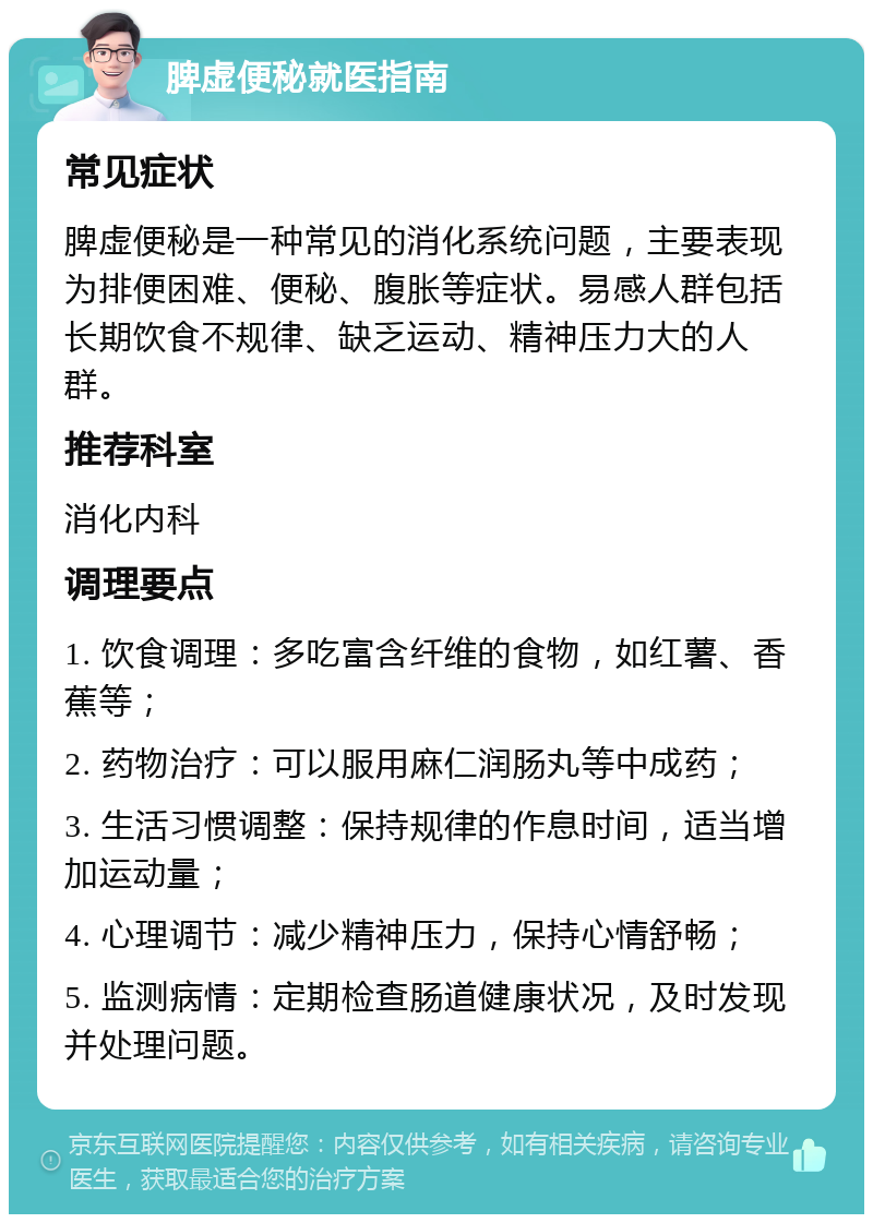 脾虚便秘就医指南 常见症状 脾虚便秘是一种常见的消化系统问题，主要表现为排便困难、便秘、腹胀等症状。易感人群包括长期饮食不规律、缺乏运动、精神压力大的人群。 推荐科室 消化内科 调理要点 1. 饮食调理：多吃富含纤维的食物，如红薯、香蕉等； 2. 药物治疗：可以服用麻仁润肠丸等中成药； 3. 生活习惯调整：保持规律的作息时间，适当增加运动量； 4. 心理调节：减少精神压力，保持心情舒畅； 5. 监测病情：定期检查肠道健康状况，及时发现并处理问题。