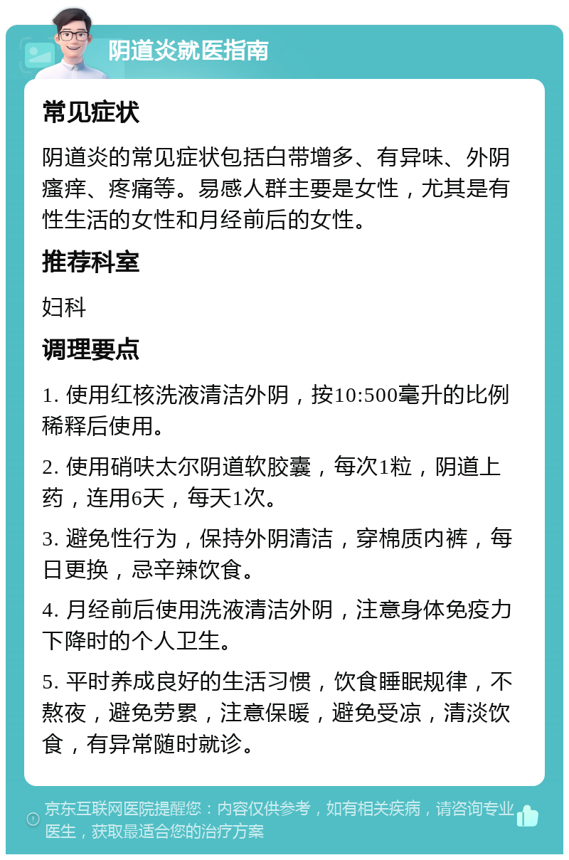 阴道炎就医指南 常见症状 阴道炎的常见症状包括白带增多、有异味、外阴瘙痒、疼痛等。易感人群主要是女性，尤其是有性生活的女性和月经前后的女性。 推荐科室 妇科 调理要点 1. 使用红核洗液清洁外阴，按10:500毫升的比例稀释后使用。 2. 使用硝呋太尔阴道软胶囊，每次1粒，阴道上药，连用6天，每天1次。 3. 避免性行为，保持外阴清洁，穿棉质内裤，每日更换，忌辛辣饮食。 4. 月经前后使用洗液清洁外阴，注意身体免疫力下降时的个人卫生。 5. 平时养成良好的生活习惯，饮食睡眠规律，不熬夜，避免劳累，注意保暖，避免受凉，清淡饮食，有异常随时就诊。