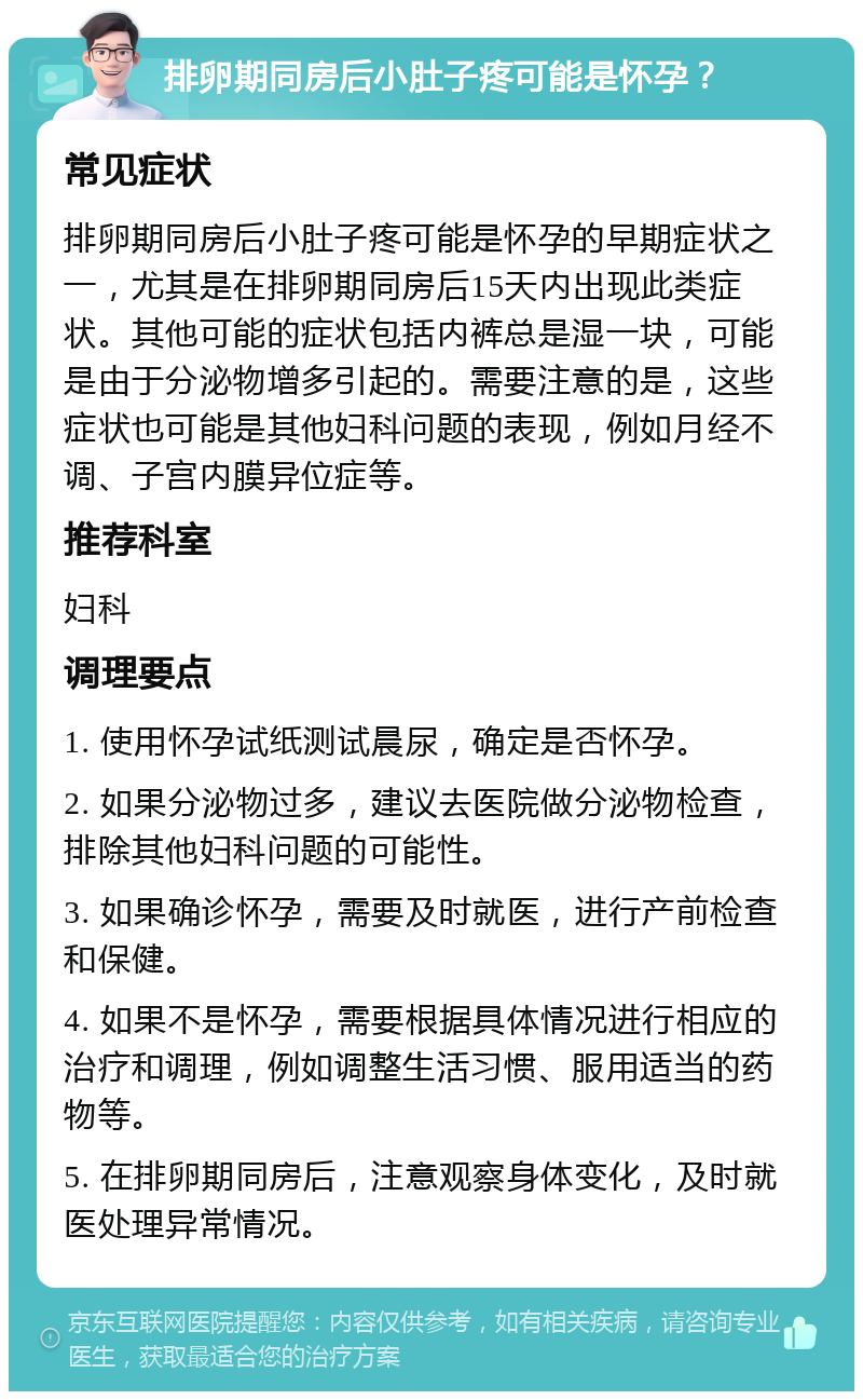 排卵期同房后小肚子疼可能是怀孕？ 常见症状 排卵期同房后小肚子疼可能是怀孕的早期症状之一，尤其是在排卵期同房后15天内出现此类症状。其他可能的症状包括内裤总是湿一块，可能是由于分泌物增多引起的。需要注意的是，这些症状也可能是其他妇科问题的表现，例如月经不调、子宫内膜异位症等。 推荐科室 妇科 调理要点 1. 使用怀孕试纸测试晨尿，确定是否怀孕。 2. 如果分泌物过多，建议去医院做分泌物检查，排除其他妇科问题的可能性。 3. 如果确诊怀孕，需要及时就医，进行产前检查和保健。 4. 如果不是怀孕，需要根据具体情况进行相应的治疗和调理，例如调整生活习惯、服用适当的药物等。 5. 在排卵期同房后，注意观察身体变化，及时就医处理异常情况。