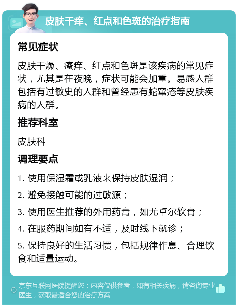 皮肤干痒、红点和色斑的治疗指南 常见症状 皮肤干燥、瘙痒、红点和色斑是该疾病的常见症状，尤其是在夜晚，症状可能会加重。易感人群包括有过敏史的人群和曾经患有蛇窜疮等皮肤疾病的人群。 推荐科室 皮肤科 调理要点 1. 使用保湿霜或乳液来保持皮肤湿润； 2. 避免接触可能的过敏源； 3. 使用医生推荐的外用药膏，如尤卓尔软膏； 4. 在服药期间如有不适，及时线下就诊； 5. 保持良好的生活习惯，包括规律作息、合理饮食和适量运动。