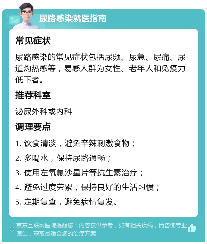 尿路感染就医指南 常见症状 尿路感染的常见症状包括尿频、尿急、尿痛、尿道灼热感等，易感人群为女性、老年人和免疫力低下者。 推荐科室 泌尿外科或内科 调理要点 1. 饮食清淡，避免辛辣刺激食物； 2. 多喝水，保持尿路通畅； 3. 使用左氧氟沙星片等抗生素治疗； 4. 避免过度劳累，保持良好的生活习惯； 5. 定期复查，避免病情复发。