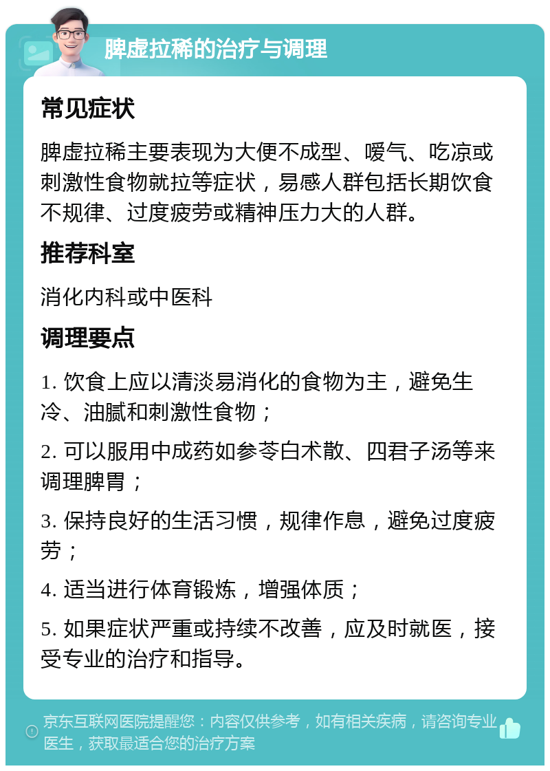 脾虚拉稀的治疗与调理 常见症状 脾虚拉稀主要表现为大便不成型、嗳气、吃凉或刺激性食物就拉等症状，易感人群包括长期饮食不规律、过度疲劳或精神压力大的人群。 推荐科室 消化内科或中医科 调理要点 1. 饮食上应以清淡易消化的食物为主，避免生冷、油腻和刺激性食物； 2. 可以服用中成药如参苓白术散、四君子汤等来调理脾胃； 3. 保持良好的生活习惯，规律作息，避免过度疲劳； 4. 适当进行体育锻炼，增强体质； 5. 如果症状严重或持续不改善，应及时就医，接受专业的治疗和指导。