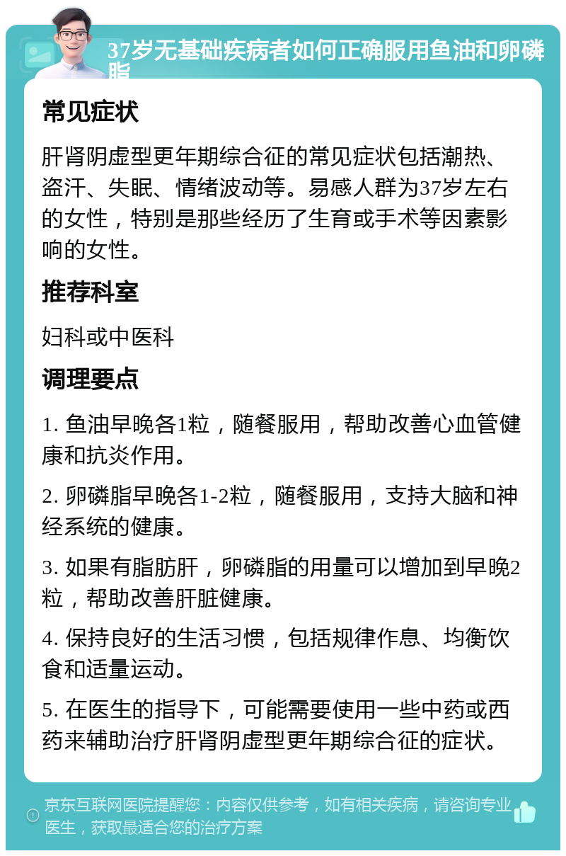 37岁无基础疾病者如何正确服用鱼油和卵磷脂 常见症状 肝肾阴虚型更年期综合征的常见症状包括潮热、盗汗、失眠、情绪波动等。易感人群为37岁左右的女性，特别是那些经历了生育或手术等因素影响的女性。 推荐科室 妇科或中医科 调理要点 1. 鱼油早晚各1粒，随餐服用，帮助改善心血管健康和抗炎作用。 2. 卵磷脂早晚各1-2粒，随餐服用，支持大脑和神经系统的健康。 3. 如果有脂肪肝，卵磷脂的用量可以增加到早晚2粒，帮助改善肝脏健康。 4. 保持良好的生活习惯，包括规律作息、均衡饮食和适量运动。 5. 在医生的指导下，可能需要使用一些中药或西药来辅助治疗肝肾阴虚型更年期综合征的症状。