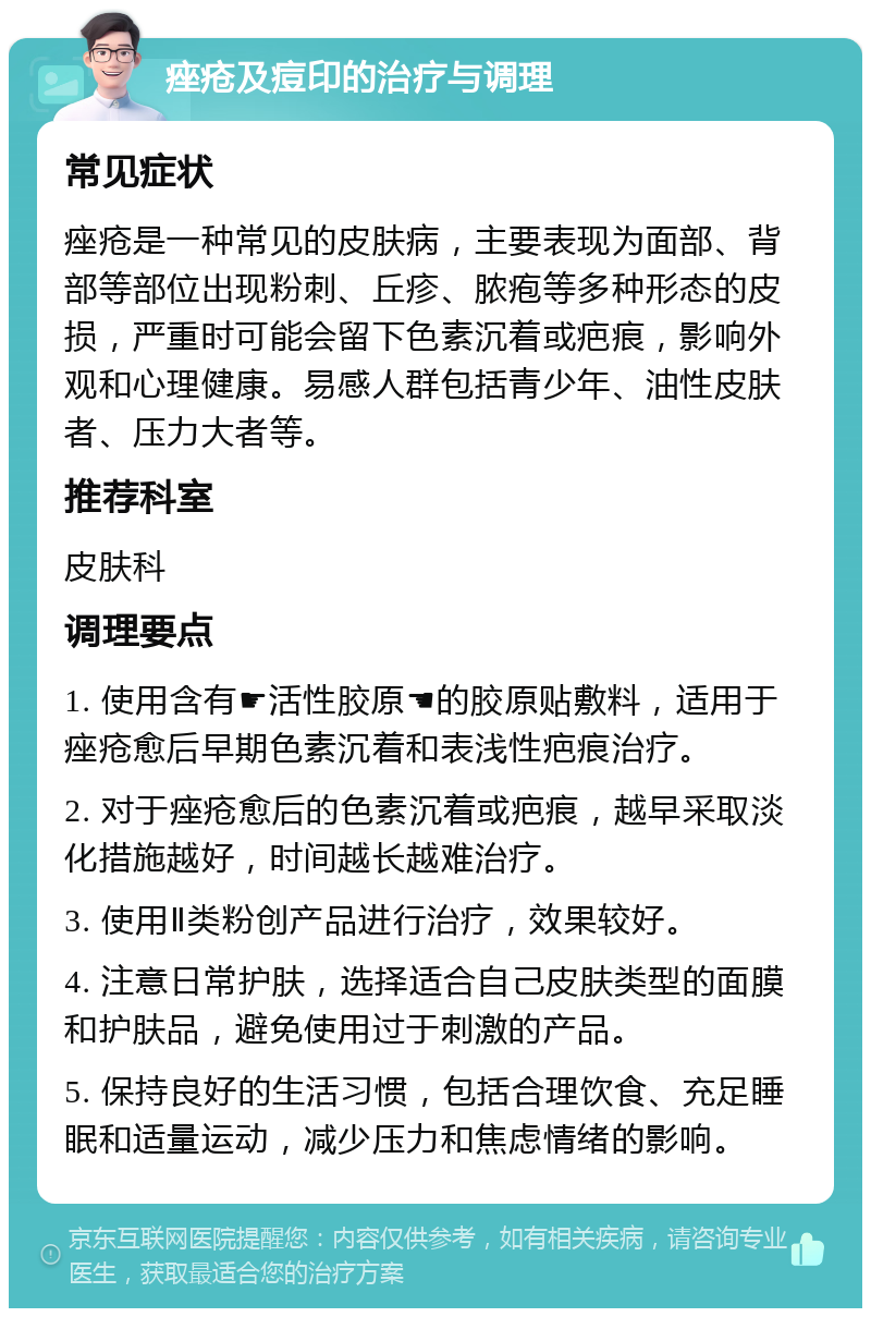 痤疮及痘印的治疗与调理 常见症状 痤疮是一种常见的皮肤病，主要表现为面部、背部等部位出现粉刺、丘疹、脓疱等多种形态的皮损，严重时可能会留下色素沉着或疤痕，影响外观和心理健康。易感人群包括青少年、油性皮肤者、压力大者等。 推荐科室 皮肤科 调理要点 1. 使用含有☛活性胶原☚的胶原贴敷料，适用于痤疮愈后早期色素沉着和表浅性疤痕治疗。 2. 对于痤疮愈后的色素沉着或疤痕，越早采取淡化措施越好，时间越长越难治疗。 3. 使用Ⅱ类粉创产品进行治疗，效果较好。 4. 注意日常护肤，选择适合自己皮肤类型的面膜和护肤品，避免使用过于刺激的产品。 5. 保持良好的生活习惯，包括合理饮食、充足睡眠和适量运动，减少压力和焦虑情绪的影响。