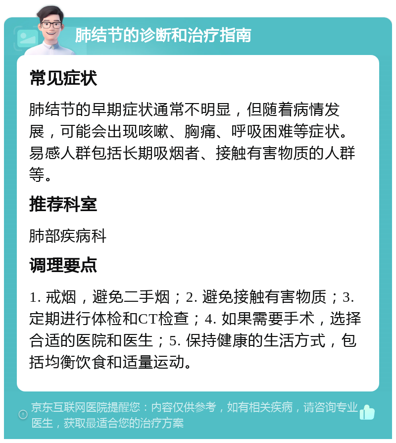 肺结节的诊断和治疗指南 常见症状 肺结节的早期症状通常不明显，但随着病情发展，可能会出现咳嗽、胸痛、呼吸困难等症状。易感人群包括长期吸烟者、接触有害物质的人群等。 推荐科室 肺部疾病科 调理要点 1. 戒烟，避免二手烟；2. 避免接触有害物质；3. 定期进行体检和CT检查；4. 如果需要手术，选择合适的医院和医生；5. 保持健康的生活方式，包括均衡饮食和适量运动。