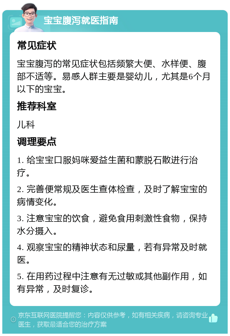 宝宝腹泻就医指南 常见症状 宝宝腹泻的常见症状包括频繁大便、水样便、腹部不适等。易感人群主要是婴幼儿，尤其是6个月以下的宝宝。 推荐科室 儿科 调理要点 1. 给宝宝口服妈咪爱益生菌和蒙脱石散进行治疗。 2. 完善便常规及医生查体检查，及时了解宝宝的病情变化。 3. 注意宝宝的饮食，避免食用刺激性食物，保持水分摄入。 4. 观察宝宝的精神状态和尿量，若有异常及时就医。 5. 在用药过程中注意有无过敏或其他副作用，如有异常，及时复诊。