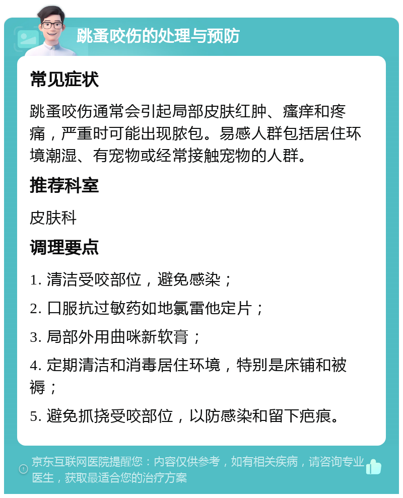 跳蚤咬伤的处理与预防 常见症状 跳蚤咬伤通常会引起局部皮肤红肿、瘙痒和疼痛，严重时可能出现脓包。易感人群包括居住环境潮湿、有宠物或经常接触宠物的人群。 推荐科室 皮肤科 调理要点 1. 清洁受咬部位，避免感染； 2. 口服抗过敏药如地氯雷他定片； 3. 局部外用曲咪新软膏； 4. 定期清洁和消毒居住环境，特别是床铺和被褥； 5. 避免抓挠受咬部位，以防感染和留下疤痕。