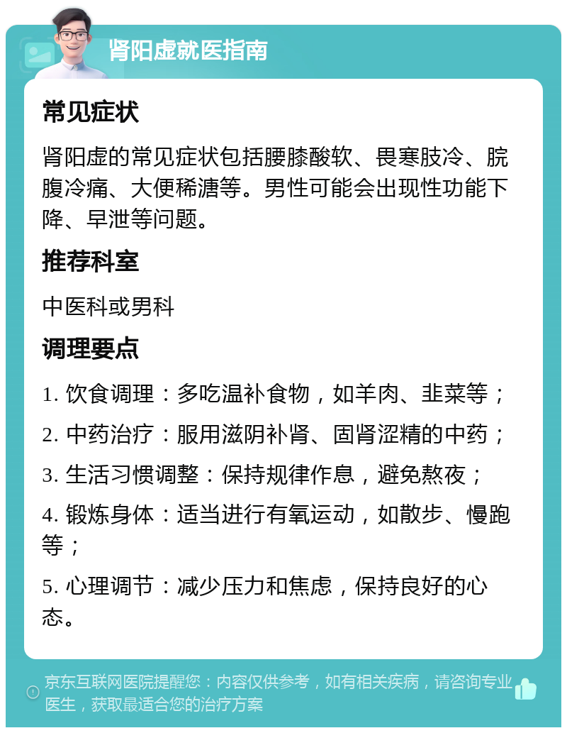 肾阳虚就医指南 常见症状 肾阳虚的常见症状包括腰膝酸软、畏寒肢冷、脘腹冷痛、大便稀溏等。男性可能会出现性功能下降、早泄等问题。 推荐科室 中医科或男科 调理要点 1. 饮食调理：多吃温补食物，如羊肉、韭菜等； 2. 中药治疗：服用滋阴补肾、固肾涩精的中药； 3. 生活习惯调整：保持规律作息，避免熬夜； 4. 锻炼身体：适当进行有氧运动，如散步、慢跑等； 5. 心理调节：减少压力和焦虑，保持良好的心态。