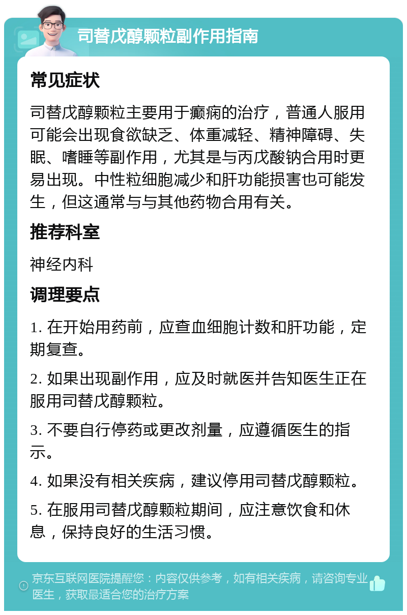 司替戊醇颗粒副作用指南 常见症状 司替戊醇颗粒主要用于癫痫的治疗，普通人服用可能会出现食欲缺乏、体重减轻、精神障碍、失眠、嗜睡等副作用，尤其是与丙戊酸钠合用时更易出现。中性粒细胞减少和肝功能损害也可能发生，但这通常与与其他药物合用有关。 推荐科室 神经内科 调理要点 1. 在开始用药前，应查血细胞计数和肝功能，定期复查。 2. 如果出现副作用，应及时就医并告知医生正在服用司替戊醇颗粒。 3. 不要自行停药或更改剂量，应遵循医生的指示。 4. 如果没有相关疾病，建议停用司替戊醇颗粒。 5. 在服用司替戊醇颗粒期间，应注意饮食和休息，保持良好的生活习惯。