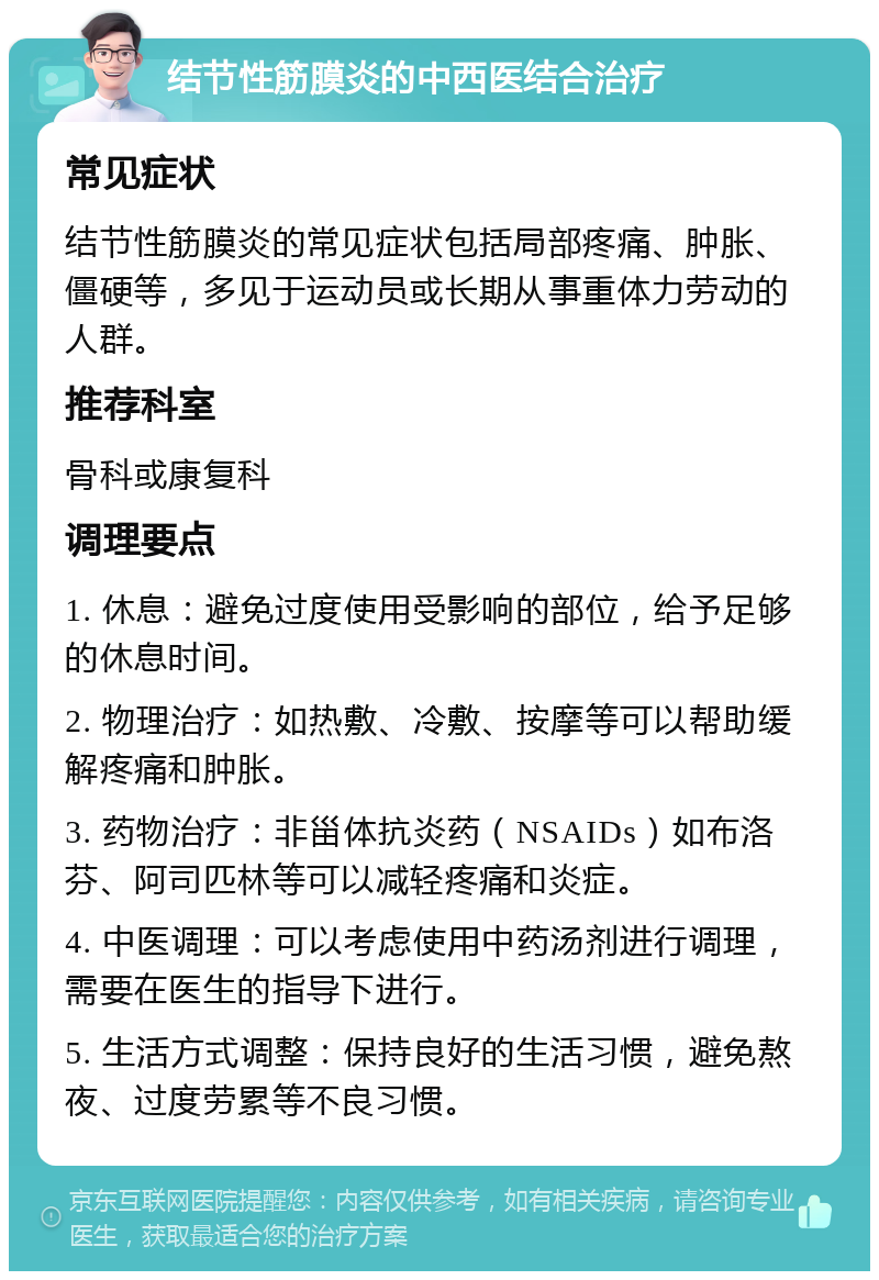 结节性筋膜炎的中西医结合治疗 常见症状 结节性筋膜炎的常见症状包括局部疼痛、肿胀、僵硬等，多见于运动员或长期从事重体力劳动的人群。 推荐科室 骨科或康复科 调理要点 1. 休息：避免过度使用受影响的部位，给予足够的休息时间。 2. 物理治疗：如热敷、冷敷、按摩等可以帮助缓解疼痛和肿胀。 3. 药物治疗：非甾体抗炎药（NSAIDs）如布洛芬、阿司匹林等可以减轻疼痛和炎症。 4. 中医调理：可以考虑使用中药汤剂进行调理，需要在医生的指导下进行。 5. 生活方式调整：保持良好的生活习惯，避免熬夜、过度劳累等不良习惯。