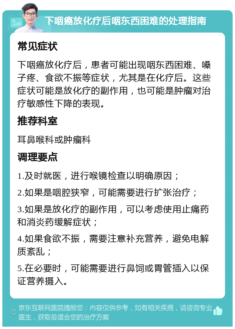 下咽癌放化疗后咽东西困难的处理指南 常见症状 下咽癌放化疗后，患者可能出现咽东西困难、嗓子疼、食欲不振等症状，尤其是在化疗后。这些症状可能是放化疗的副作用，也可能是肿瘤对治疗敏感性下降的表现。 推荐科室 耳鼻喉科或肿瘤科 调理要点 1.及时就医，进行喉镜检查以明确原因； 2.如果是咽腔狭窄，可能需要进行扩张治疗； 3.如果是放化疗的副作用，可以考虑使用止痛药和消炎药缓解症状； 4.如果食欲不振，需要注意补充营养，避免电解质紊乱； 5.在必要时，可能需要进行鼻饲或胃管插入以保证营养摄入。