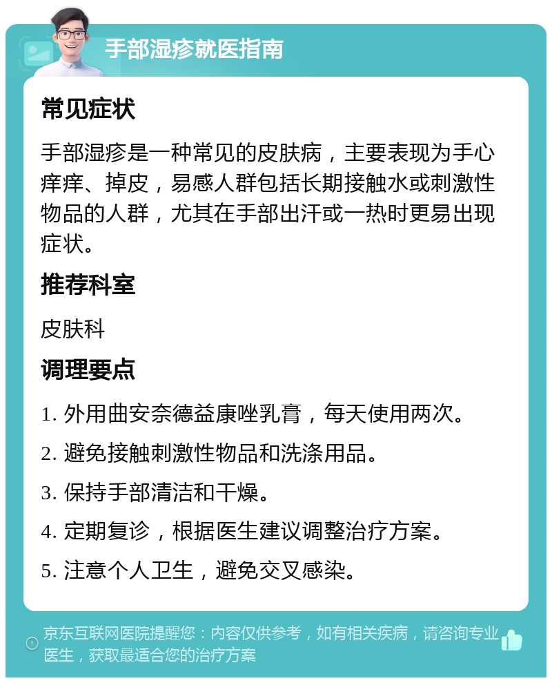 手部湿疹就医指南 常见症状 手部湿疹是一种常见的皮肤病，主要表现为手心痒痒、掉皮，易感人群包括长期接触水或刺激性物品的人群，尤其在手部出汗或一热时更易出现症状。 推荐科室 皮肤科 调理要点 1. 外用曲安奈德益康唑乳膏，每天使用两次。 2. 避免接触刺激性物品和洗涤用品。 3. 保持手部清洁和干燥。 4. 定期复诊，根据医生建议调整治疗方案。 5. 注意个人卫生，避免交叉感染。